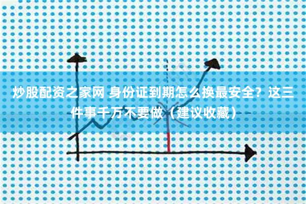 炒股配资之家网 身份证到期怎么换最安全？这三件事千万不要做（建议收藏）