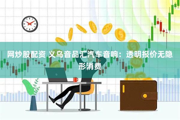 网炒股配资 义乌音品汇汽车音响：透明报价无隐形消费