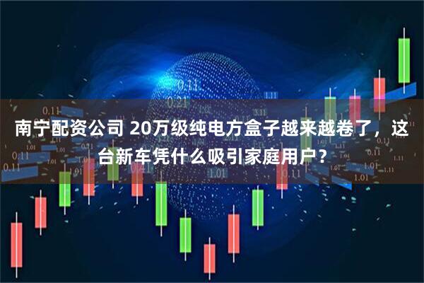 南宁配资公司 20万级纯电方盒子越来越卷了，这台新车凭什么吸引家庭用户？