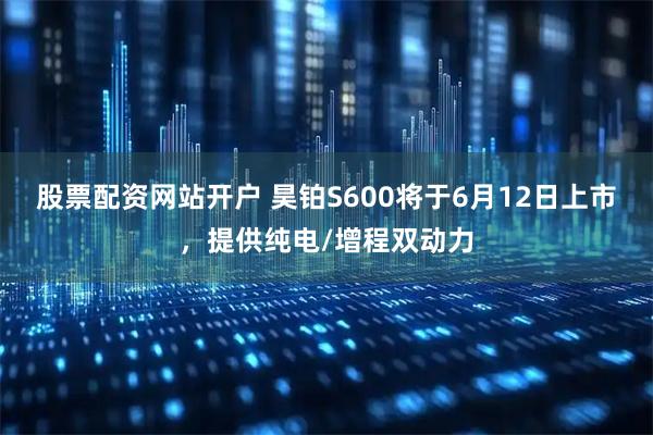股票配资网站开户 昊铂S600将于6月12日上市，提供纯电/增程双动力