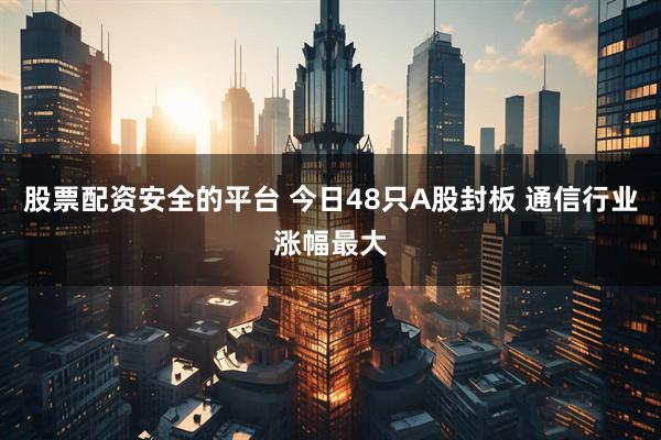 股票配资安全的平台 今日48只A股封板 通信行业涨幅最大